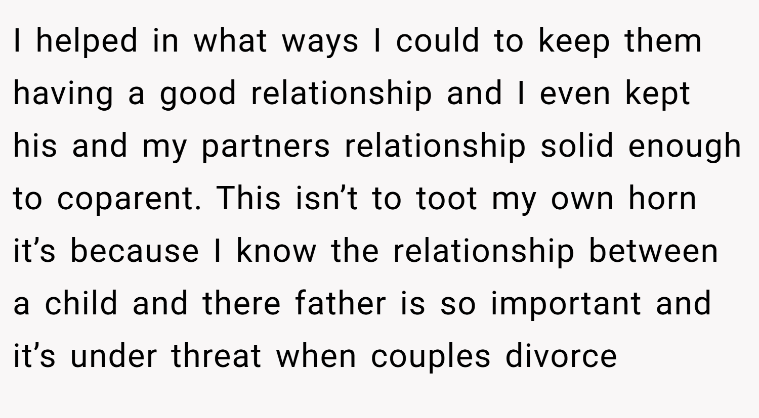 I helped in what ways I could to keep them having a good relationship and I even kept his and my partners relationship solid enough to coparent. This isn’t to toot my own horn it’s because I know the relationship between a child and there father is so important and it’s under threat when couples divorce
