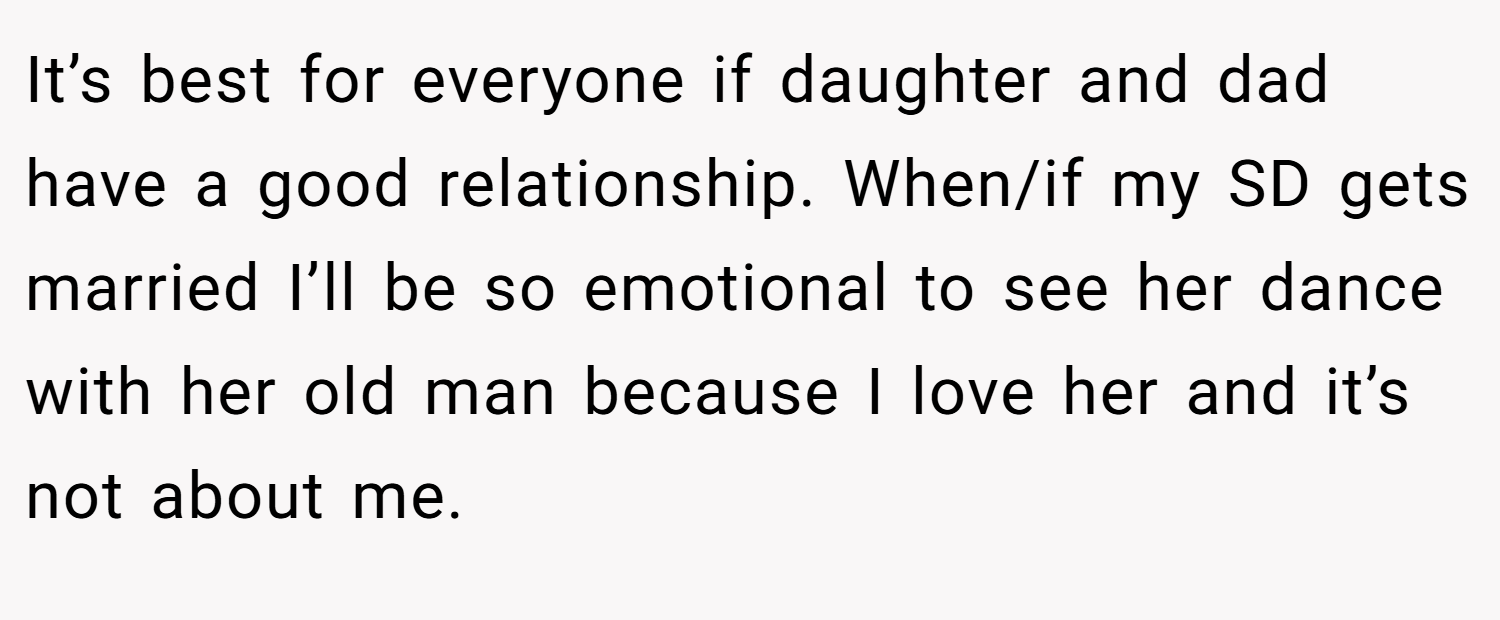 It’s best for everyone if daughter and dad have a good relationship. When/if my SD gets married I’ll be so emotional to see her dance with her old man because I love her and it’s not about me.