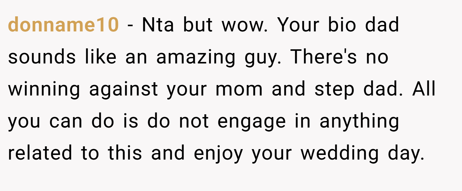 donname10 − Nta but wow. Your bio dad sounds like an amazing guy. There's no winning against your mom and step dad. All you can do is do not engage in anything related to this and enjoy your wedding day.