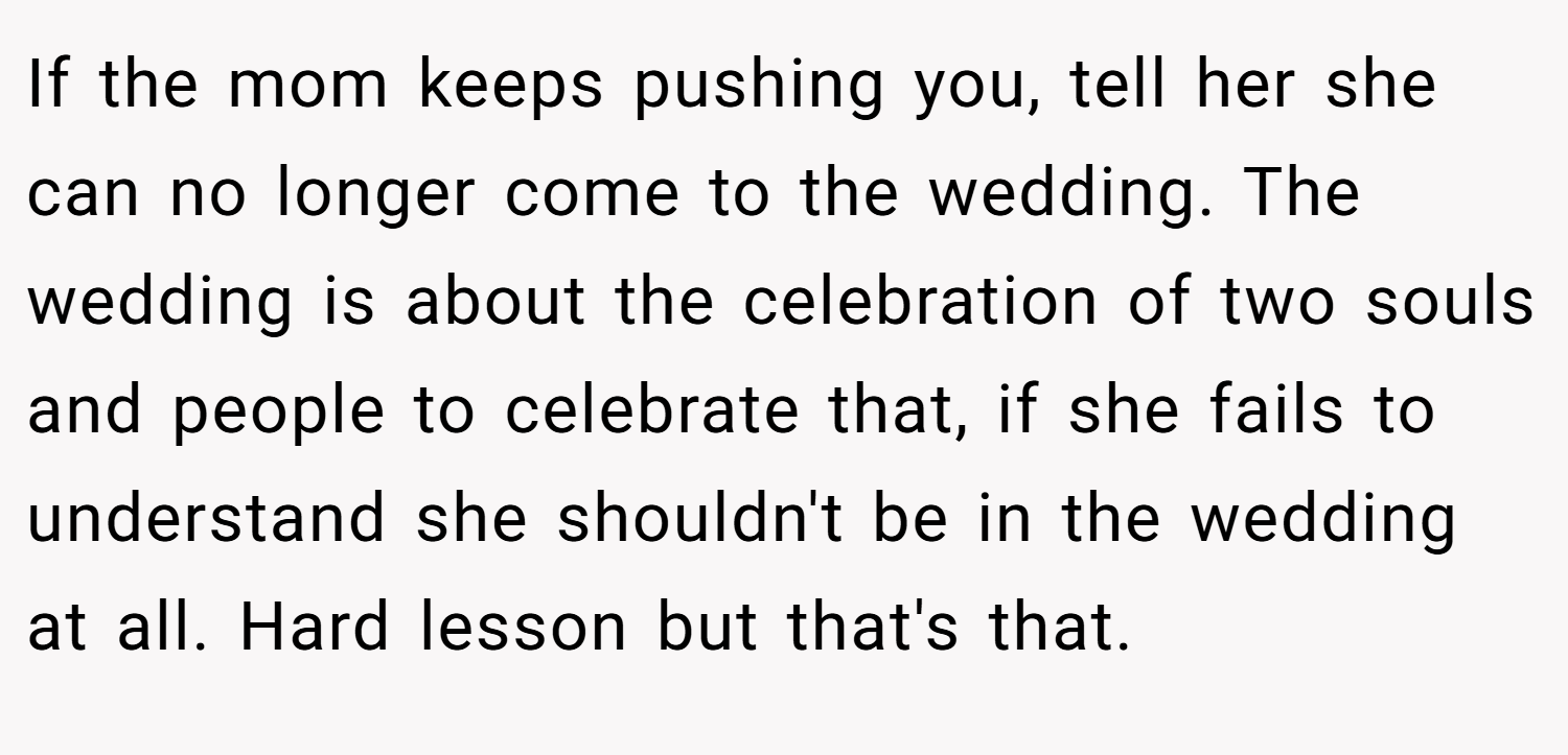 If the mom keeps pushing you, tell her she can no longer come to the wedding. The wedding is about the celebration of two souls and people to celebrate that, if she fails to understand she shouldn't be in the wedding at all. Hard lesson but that's that.