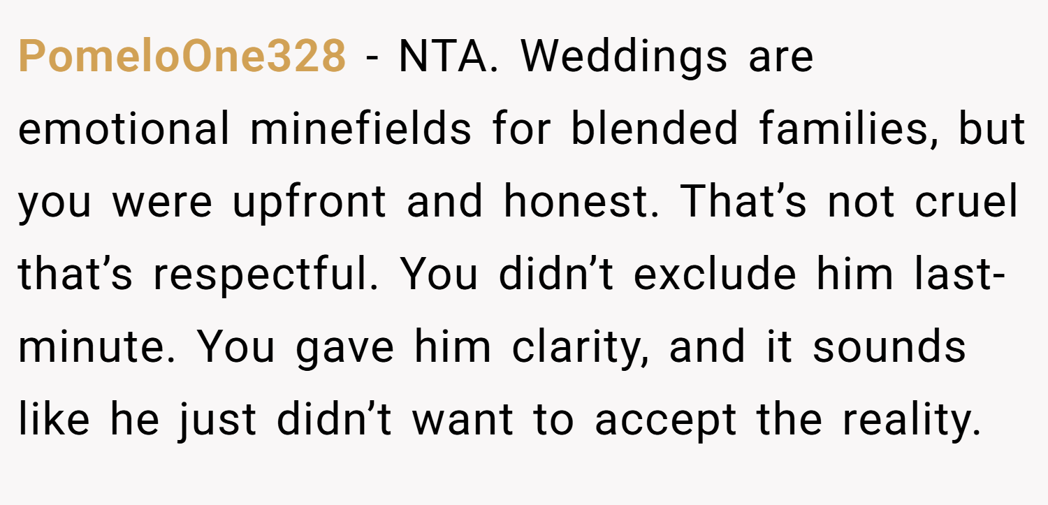 PomeloOne328 − NTA. Weddings are emotional minefields for blended families, but you were upfront and honest. That’s not cruel that’s respectful. You didn’t exclude him last-minute. You gave him clarity, and it sounds like he just didn’t want to accept the reality.