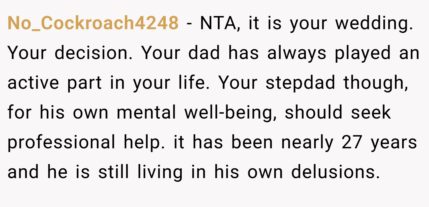 No_Cockroach4248 − NTA, it is your wedding. Your decision. Your dad has always played an active part in your life. Your stepdad though, for his own mental well-being, should seek professional help. it has been nearly 27 years and he is still living in his own delusions.