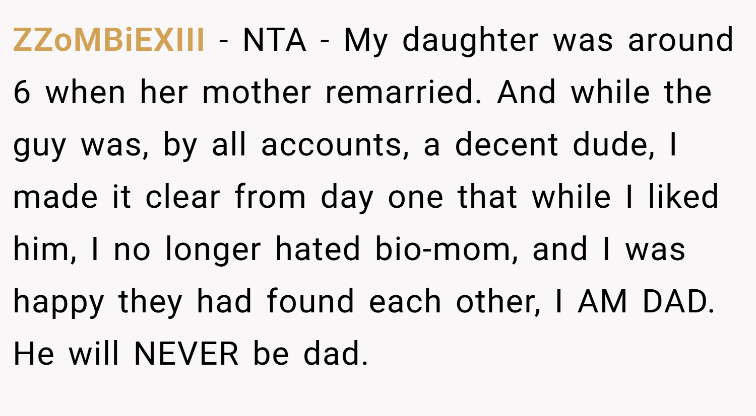 ZZoMBiEXIII − NTA - My daughter was around 6 when her mother remarried. And while the guy was, by all accounts, a decent dude, I made it clear from day one that while I liked him, I no longer hated bio-mom, and I was happy they had found each other, I AM DAD. He will NEVER be dad.