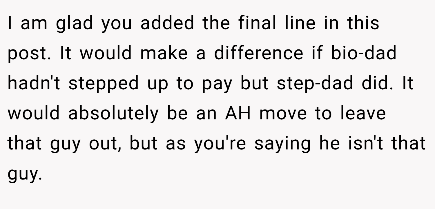 I am glad you added the final line in this post. It would make a difference if bio-dad hadn't stepped up to pay but step-dad did. It would absolutely be an AH move to leave that guy out, but as you're saying he isn't that guy.