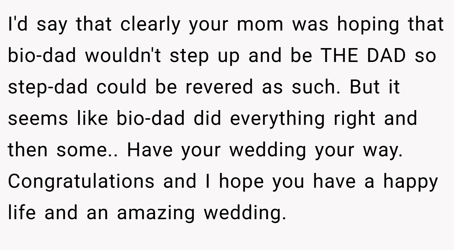 I'd say that clearly your mom was hoping that bio-dad wouldn't step up and be THE DAD so step-dad could be revered as such. But it seems like bio-dad did everything right and then some.. Have your wedding your way. Congratulations and I hope you have a happy life and an amazing wedding.
