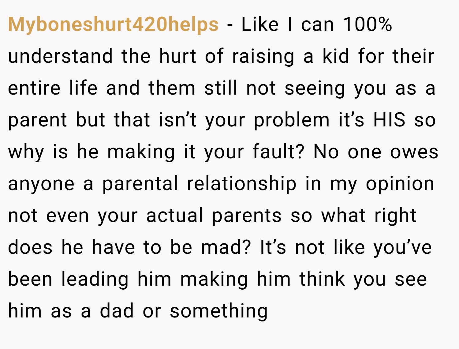 Myboneshurt420helps − Like I can 100% understand the hurt of raising a kid for their entire life and them still not seeing you as a parent but that isn’t your problem it’s HIS so why is he making it your fault? No one owes anyone a parental relationship in my opinion not even your actual parents so what right does he have to be mad? It’s not like you’ve been leading him making him think you see him as a dad or something
