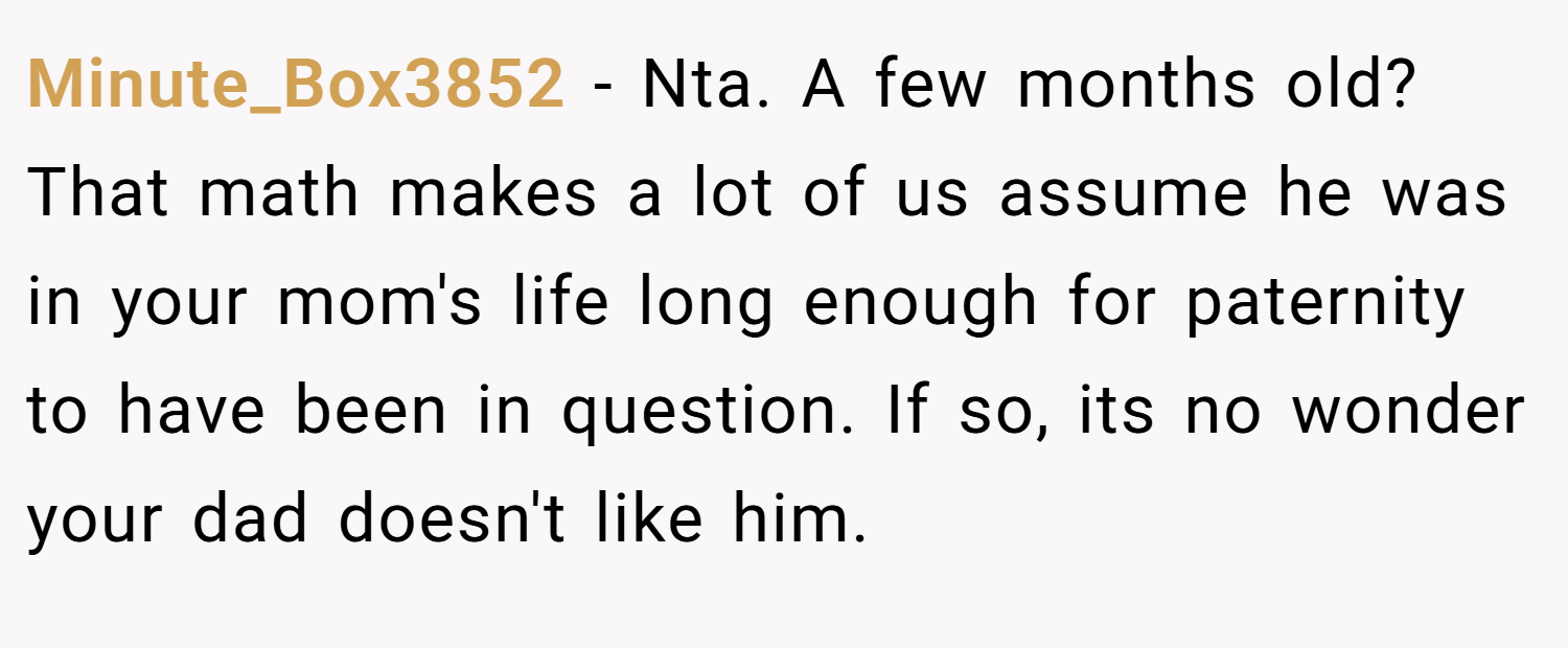Minute_Box3852 − Nta. A few months old? That math makes a lot of us assume he was in your mom's life long enough for paternity to have been in question. If so, its no wonder your dad doesn't like him.
