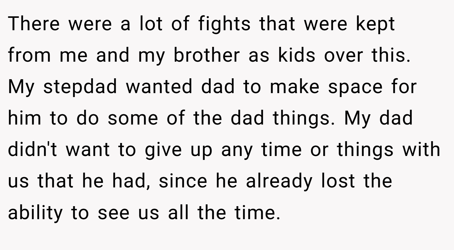 There were a lot of fights that were kept from me and my brother as kids over this. My stepdad wanted dad to make space for him to do some of the dad things. My dad didn't want to give up any time or things with us that he had, since he already lost the ability to see us all the time.