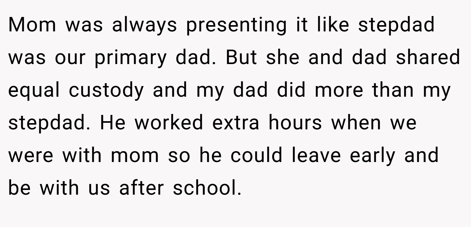 Mom was always presenting it like stepdad was our primary dad. But she and dad shared equal custody and my dad did more than my stepdad. He worked extra hours when we were with mom so he could leave early and be with us after school.