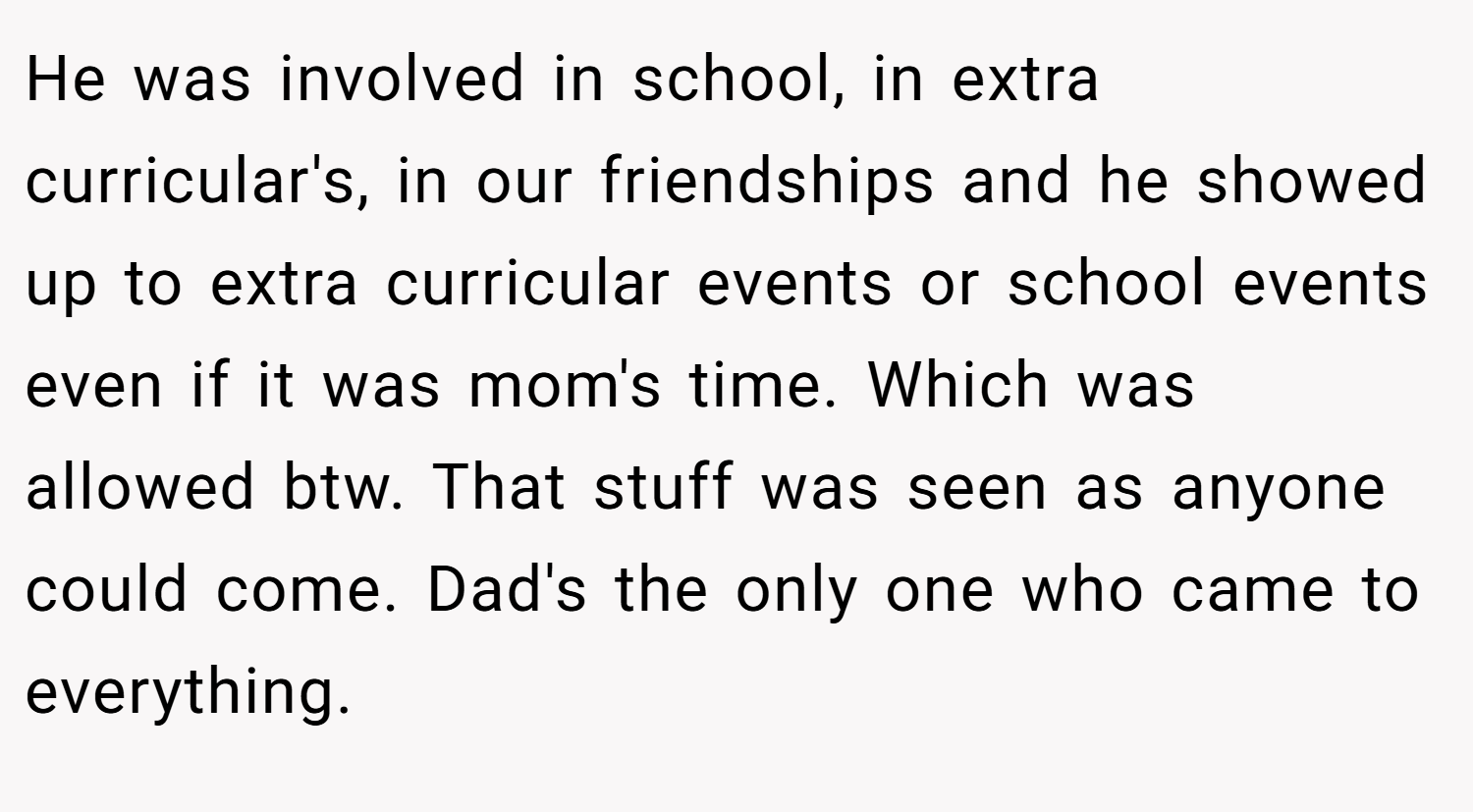 He was involved in school, in extra curricular's, in our friendships and he showed up to extra curricular events or school events even if it was mom's time. Which was allowed btw. That stuff was seen as anyone could come. Dad's the only one who came to everything.