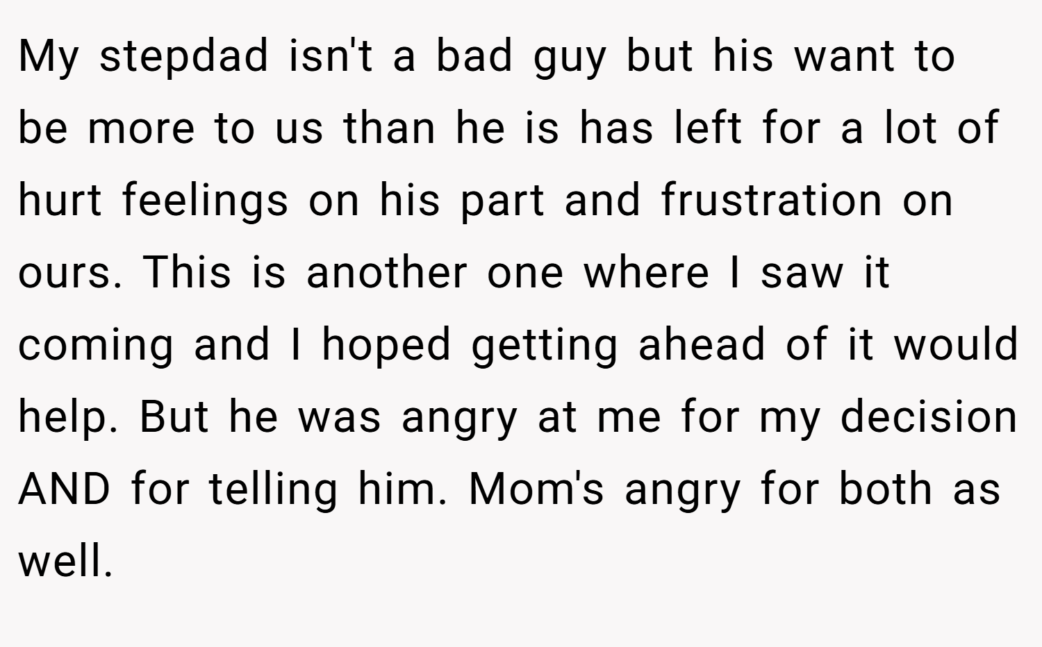 My stepdad isn't a bad guy but his want to be more to us than he is has left for a lot of hurt feelings on his part and frustration on ours. This is another one where I saw it coming and I hoped getting ahead of it would help. But he was angry at me for my decision AND for telling him. Mom's angry for both as well.