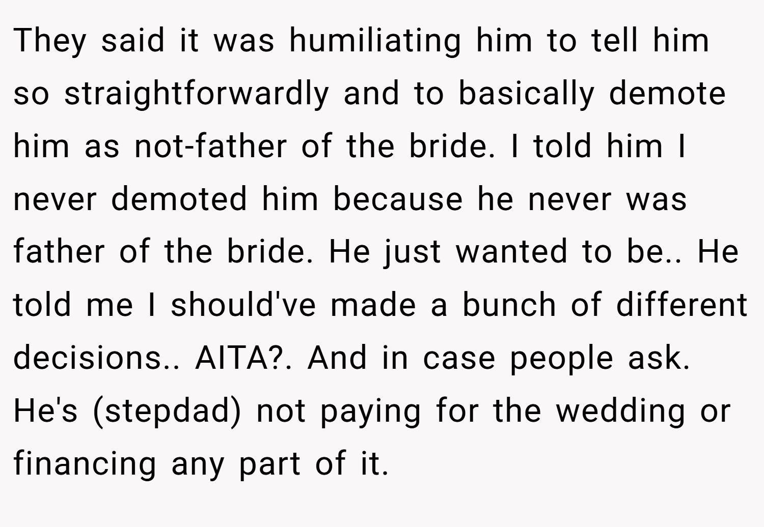 They said it was humiliating him to tell him so straightforwardly and to basically demote him as not-father of the bride. I told him I never demoted him because he never was father of the bride. He just wanted to be.. He told me I should've made a bunch of different decisions.. AITA?. And in case people ask. He's (stepdad) not paying for the wedding or financing any part of it.