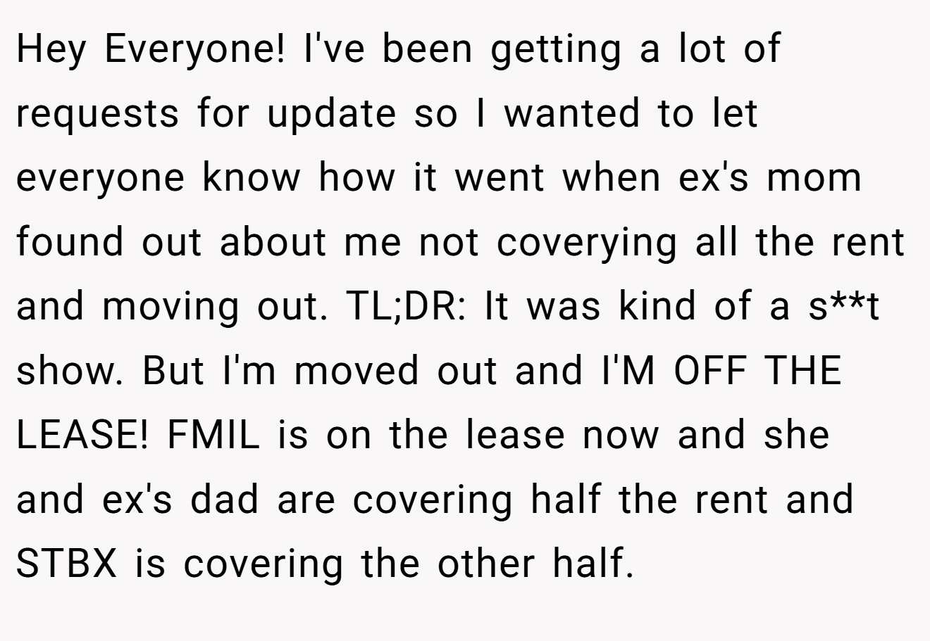 Hey Everyone! I've been getting a lot of requests for update so I wanted to let everyone know how it went when ex's mom found out about me not coverying all the rent and moving out. TL;DR: It was kind of a s**t show. But I'm moved out and I'M OFF THE LEASE! FMIL is on the lease now and she and ex's dad are covering half the rent and STBX is covering the other half.