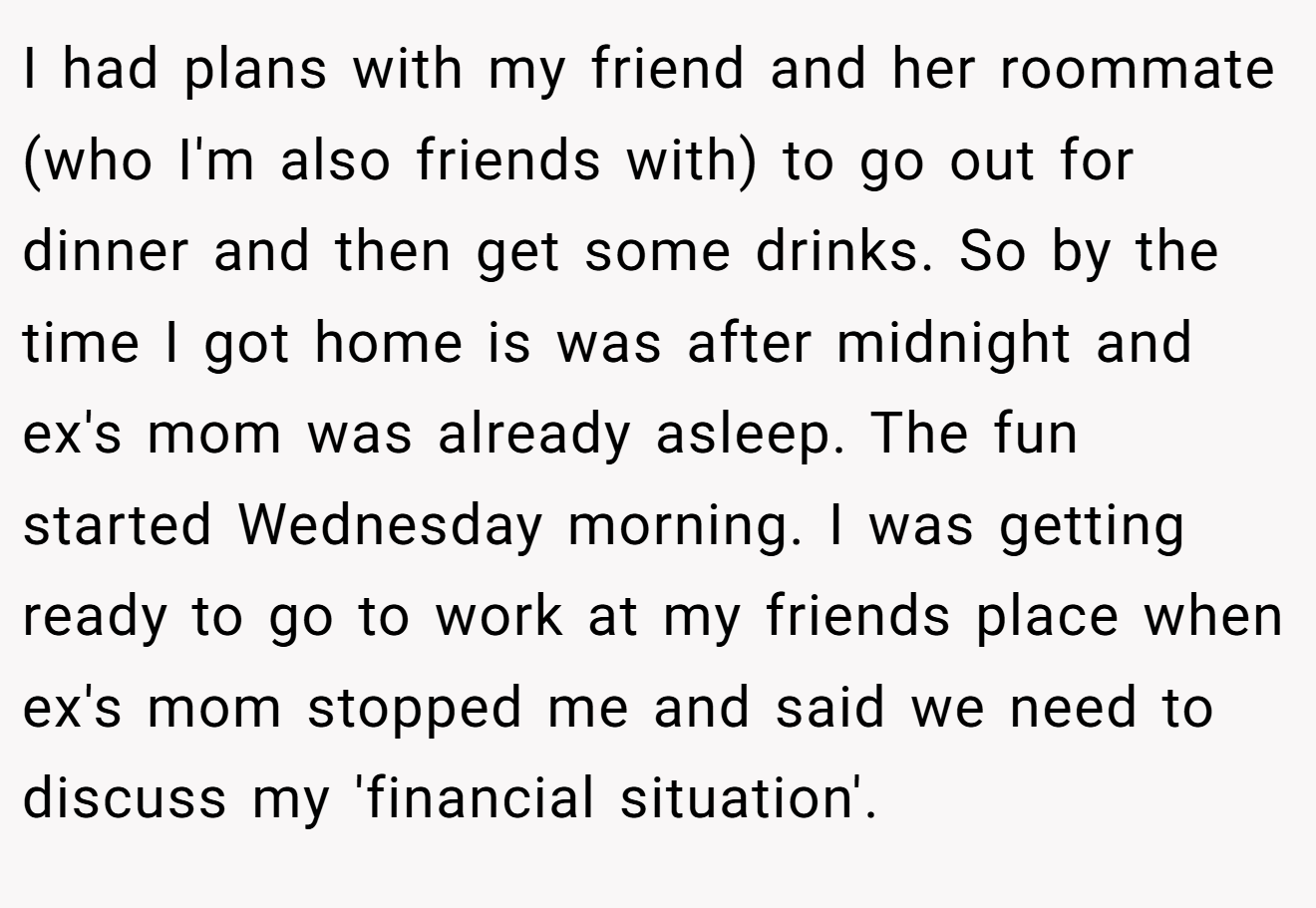 I had plans with my friend and her roommate (who I'm also friends with) to go out for dinner and then get some drinks. So by the time I got home is was after midnight and ex's mom was already asleep. The fun started Wednesday morning. I was getting ready to go to work at my friends place when ex's mom stopped me and said we need to discuss my 'financial situation'.