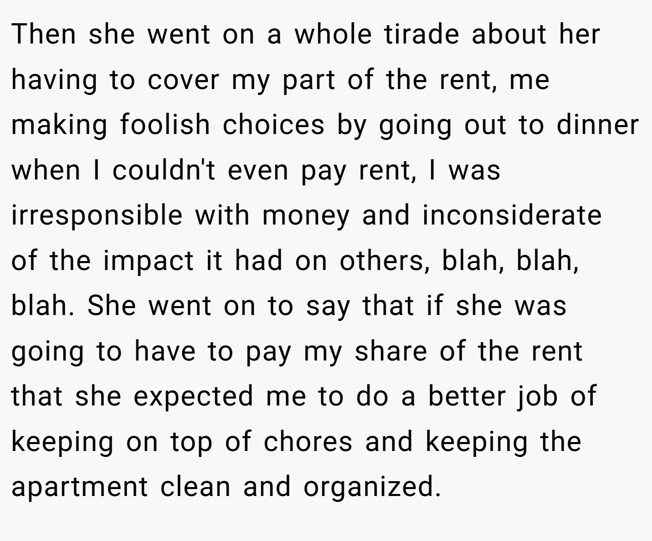 Then she went on a whole tirade about her having to cover my part of the rent, me making foolish choices by going out to dinner when I couldn't even pay rent, I was irresponsible with money and inconsiderate of the impact it had on others, blah, blah, blah. She went on to say that if she was going to have to pay my share of the rent that she expected me to do a better job of keeping on top of chores and keeping the apartment clean and organized.