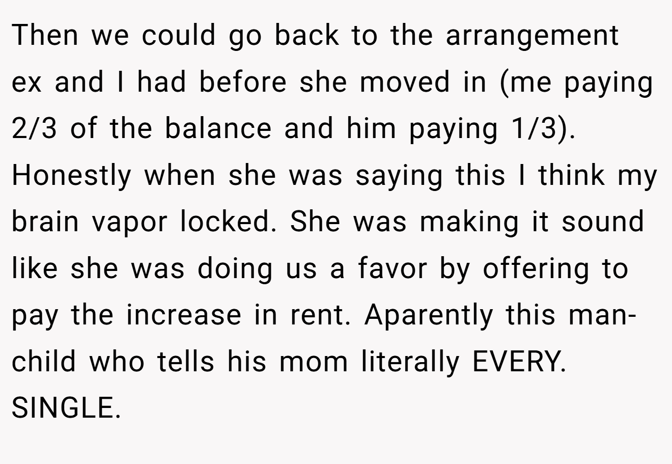 Then we could go back to the arrangement ex and I had before she moved in (me paying 2/3 of the balance and him paying 1/3). Honestly when she was saying this I think my brain vapor locked. She was making it sound like she was doing us a favor by offering to pay the increase in rent. Aparently this man-child who tells his mom literally EVERY. SINGLE.