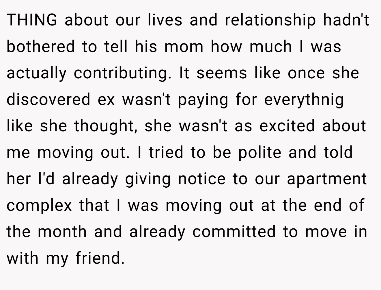 THING about our lives and relationship hadn't bothered to tell his mom how much I was actually contributing. It seems like once she discovered ex wasn't paying for everythnig like she thought, she wasn't as excited about me moving out. I tried to be polite and told her I'd already giving notice to our apartment complex that I was moving out at the end of the month and already committed to move in with my friend.