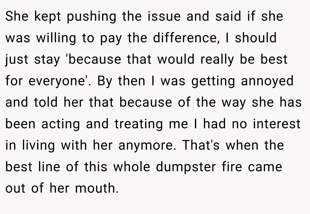 She kept pushing the issue and said if she was willing to pay the difference, I should just stay 'because that would really be best for everyone'. By then I was getting annoyed and told her that because of the way she has been acting and treating me I had no interest in living with her anymore. That's when the best line of this whole dumpster fire came out of her mouth.