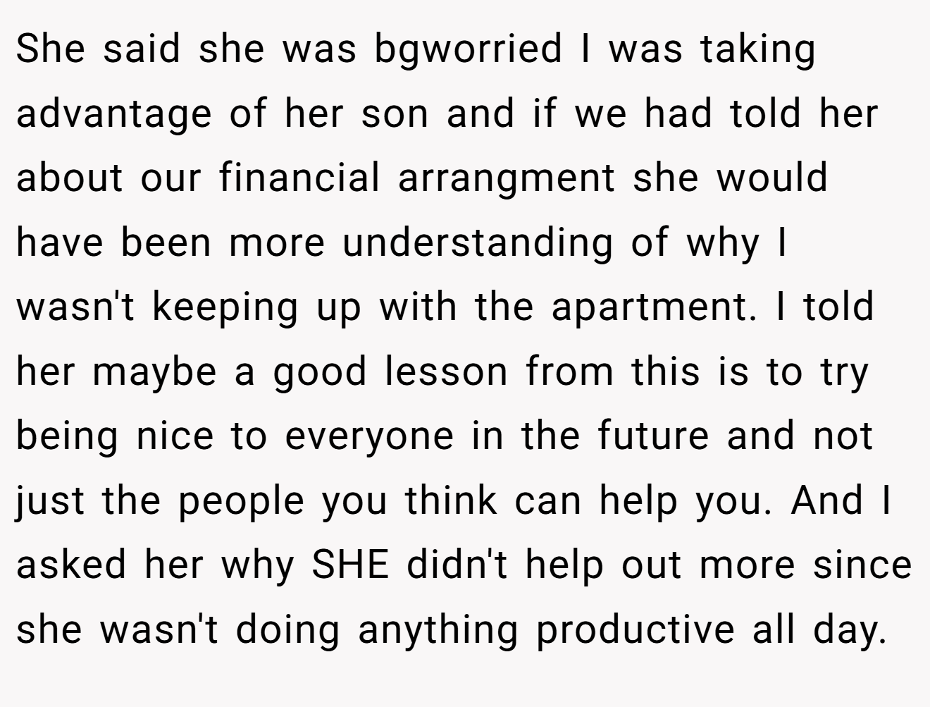 She said she was bgworried I was taking advantage of her son and if we had told her about our financial arrangment she would have been more understanding of why I wasn't keeping up with the apartment. I told her maybe a good lesson from this is to try being nice to everyone in the future and not just the people you think can help you. And I asked her why SHE didn't help out more since she wasn't doing anything productive all day.