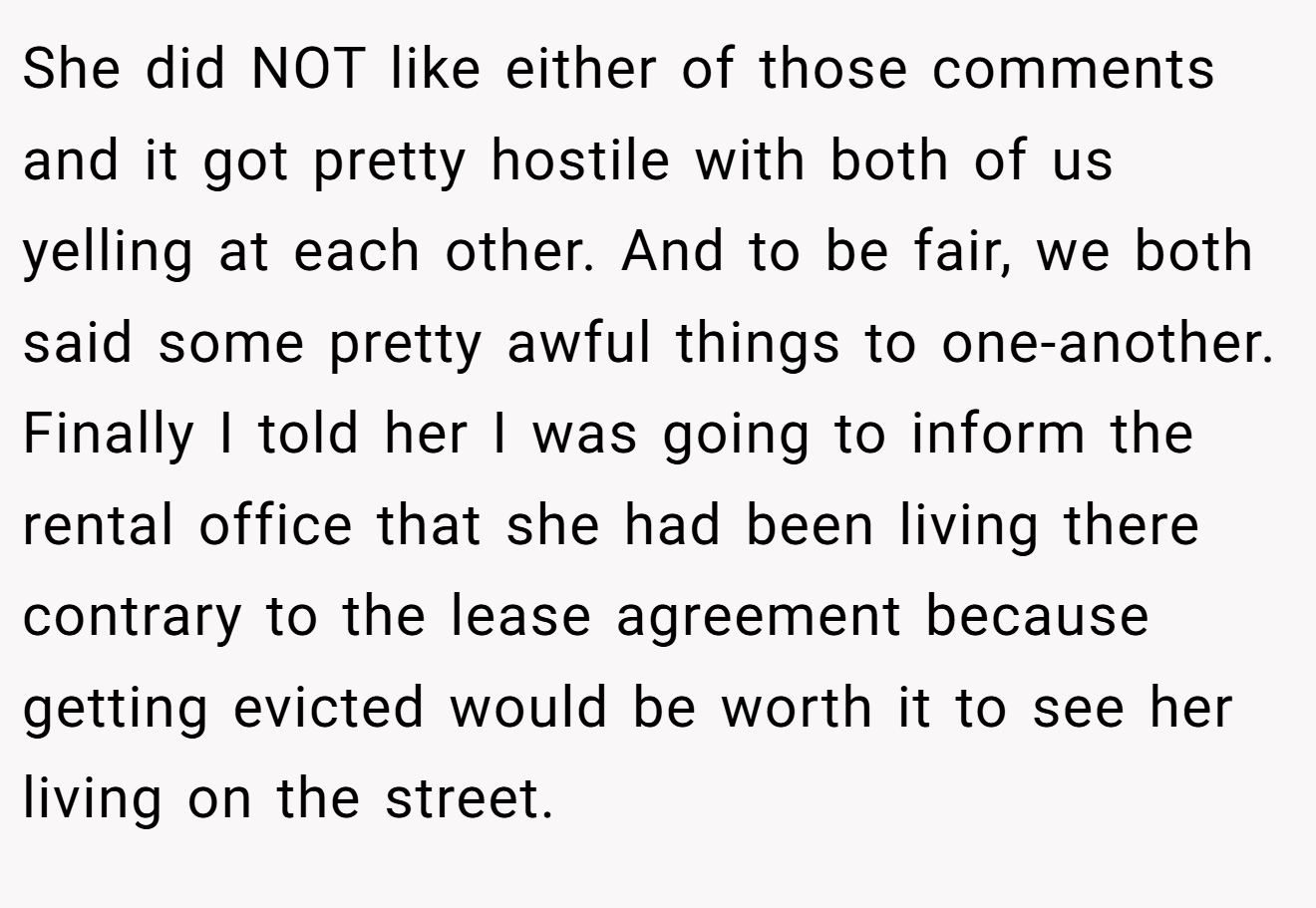 She did NOT like either of those comments and it got pretty hostile with both of us yelling at each other. And to be fair, we both said some pretty awful things to one-another. Finally I told her I was going to inform the rental office that she had been living there contrary to the lease agreement because getting evicted would be worth it to see her living on the street.