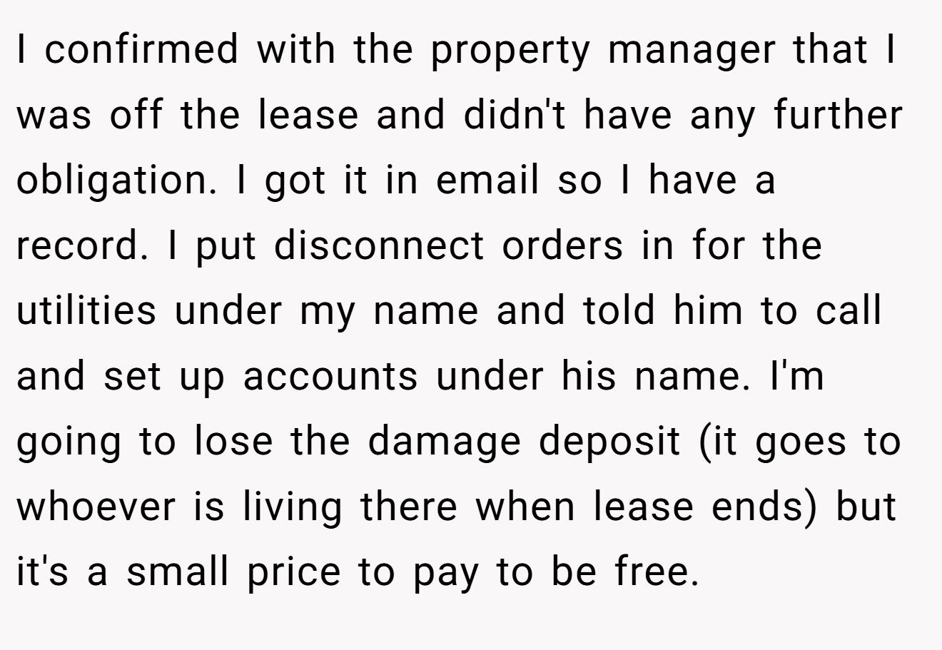 I confirmed with the property manager that I was off the lease and didn't have any further obligation. I got it in email so I have a record. I put disconnect orders in for the utilities under my name and told him to call and set up accounts under his name. I'm going to lose the damage deposit (it goes to whoever is living there when lease ends) but it's a small price to pay to be free.