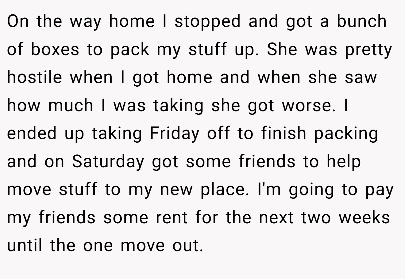 On the way home I stopped and got a bunch of boxes to pack my stuff up. She was pretty hostile when I got home and when she saw how much I was taking she got worse. I ended up taking Friday off to finish packing and on Saturday got some friends to help move stuff to my new place. I'm going to pay my friends some rent for the next two weeks until the one move out.