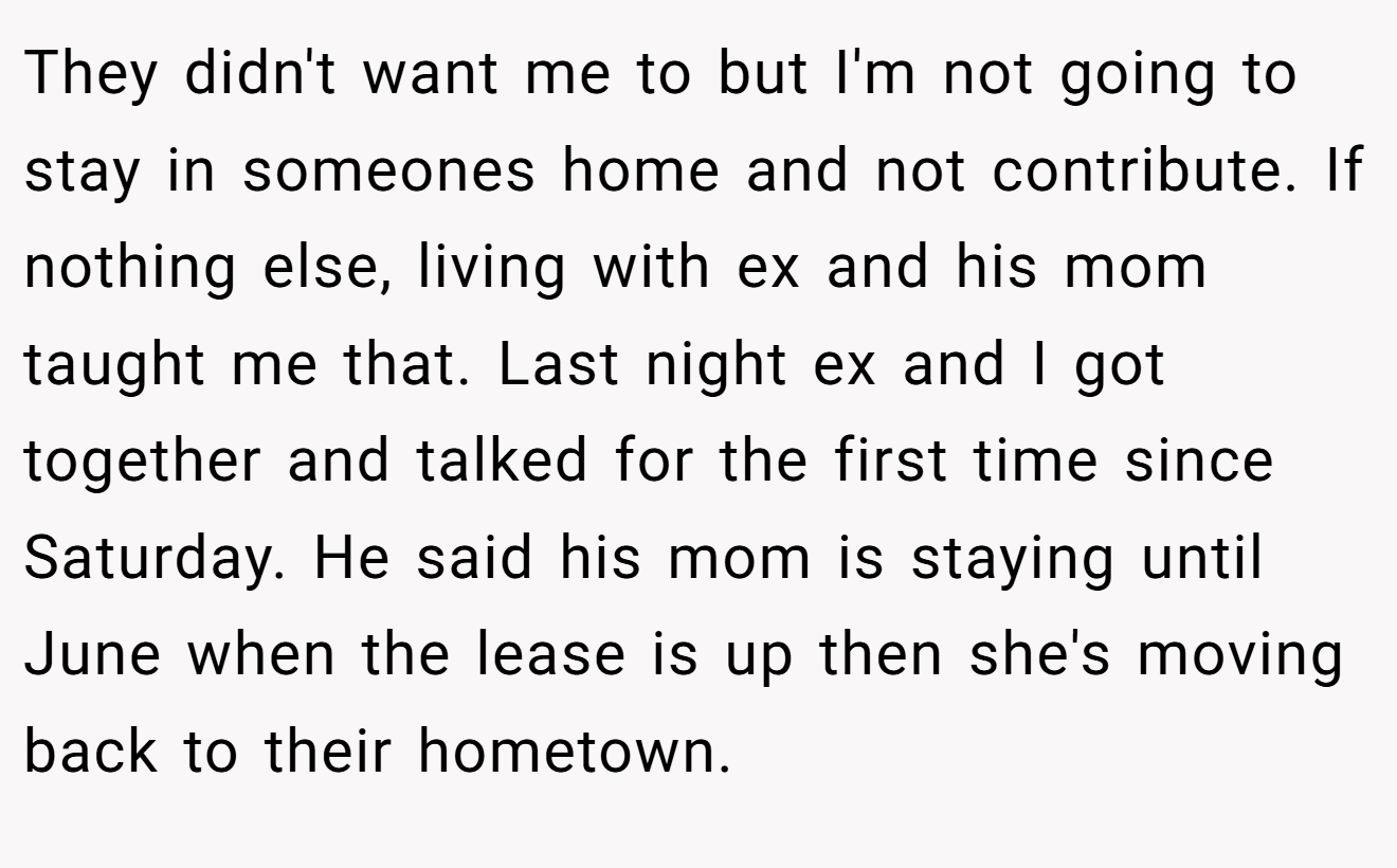 They didn't want me to but I'm not going to stay in someones home and not contribute. If nothing else, living with ex and his mom taught me that. Last night ex and I got together and talked for the first time since Saturday. He said his mom is staying until June when the lease is up then she's moving back to their hometown.
