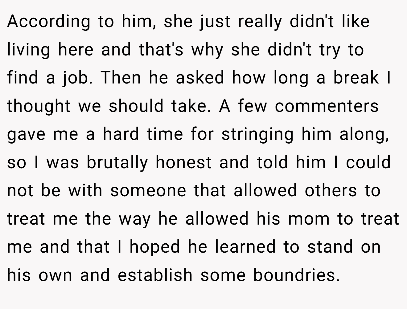 According to him, she just really didn't like living here and that's why she didn't try to find a job. Then he asked how long a break I thought we should take. A few commenters gave me a hard time for stringing him along, so I was brutally honest and told him I could not be with someone that allowed others to treat me the way he allowed his mom to treat me and that I hoped he learned to stand on his own and establish some boundries.