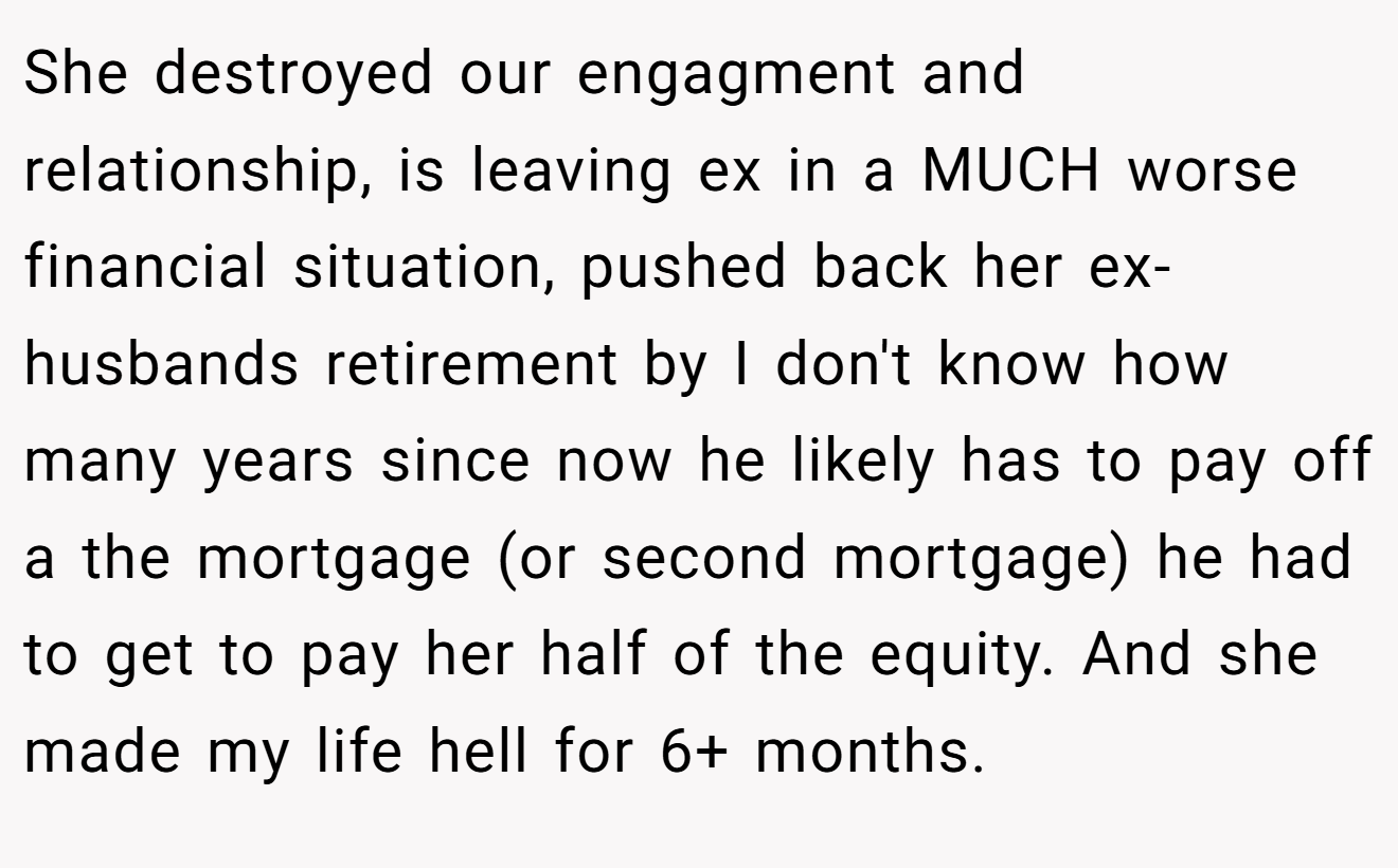 She destroyed our engagment and relationship, is leaving ex in a MUCH worse financial situation, pushed back her ex-husbands retirement by I don't know how many years since now he likely has to pay off a the mortgage (or second mortgage) he had to get to pay her half of the equity. And she made my life hell for 6+ months.