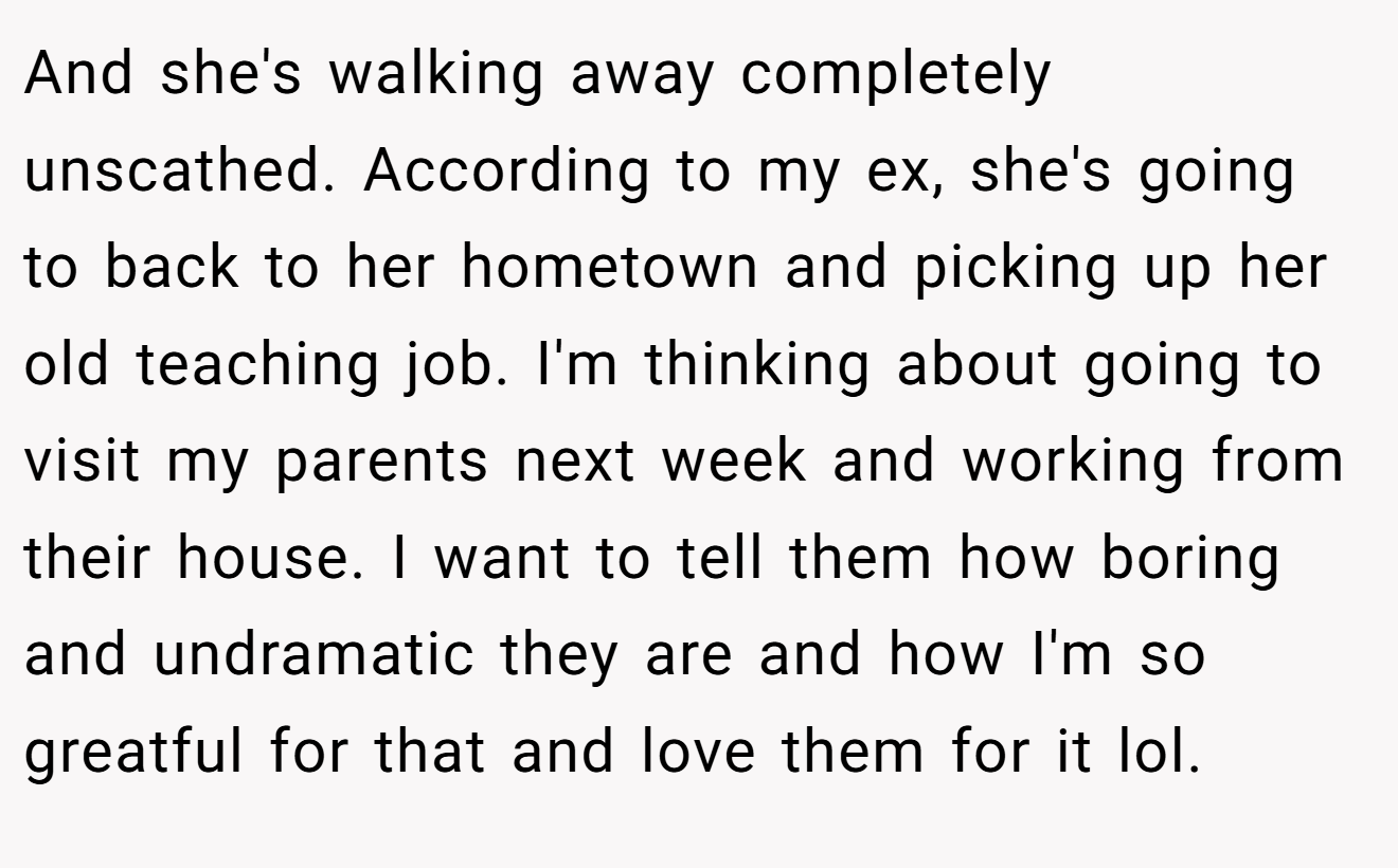 And she's walking away completely unscathed. According to my ex, she's going to back to her hometown and picking up her old teaching job. I'm thinking about going to visit my parents next week and working from their house. I want to tell them how boring and undramatic they are and how I'm so greatful for that and love them for it lol.