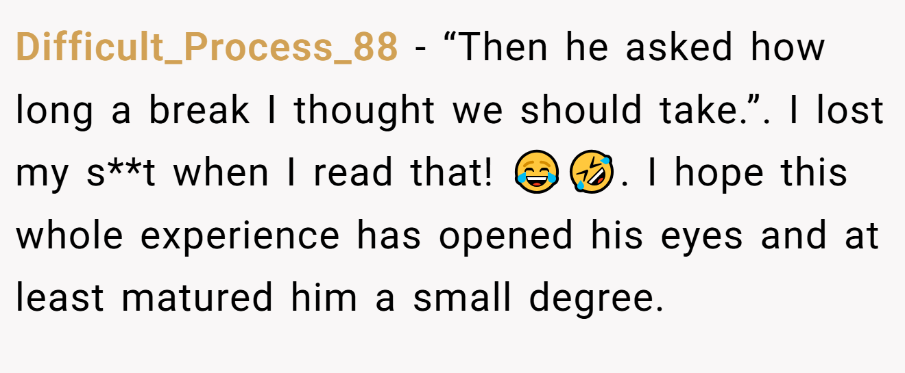 Difficult_Process_88 − “Then he asked how long a break I thought we should take.”. I lost my s**t when I read that! 😂🤣. I hope this whole experience has opened his eyes and at least matured him a small degree.