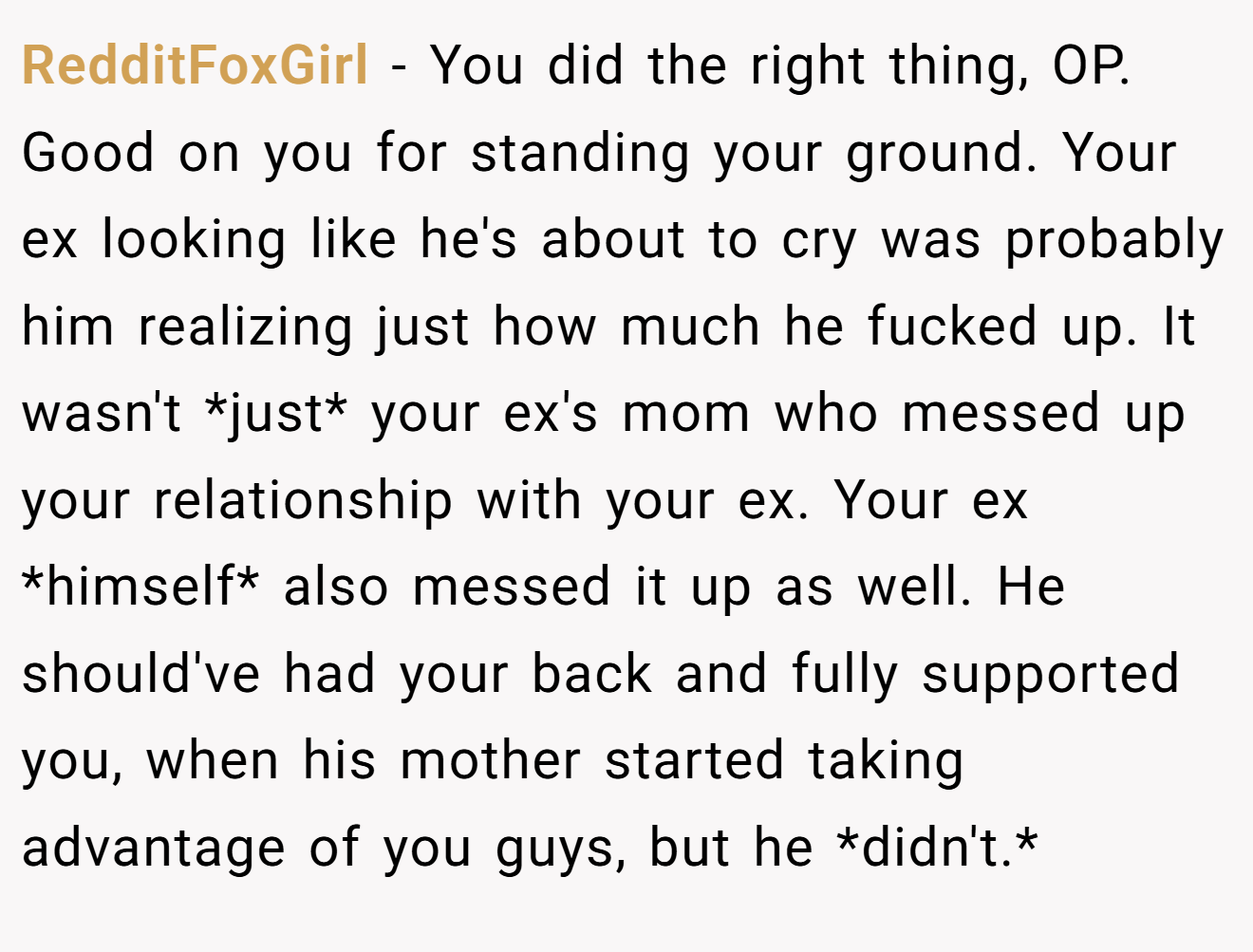 RedditFoxGirl − You did the right thing, OP. Good on you for standing your ground. Your ex looking like he's about to cry was probably him realizing just how much he fucked up. It wasn't *just* your ex's mom who messed up your relationship with your ex. Your ex *himself* also messed it up as well. He should've had your back and fully supported you, when his mother started taking advantage of you guys, but he *didn't.*