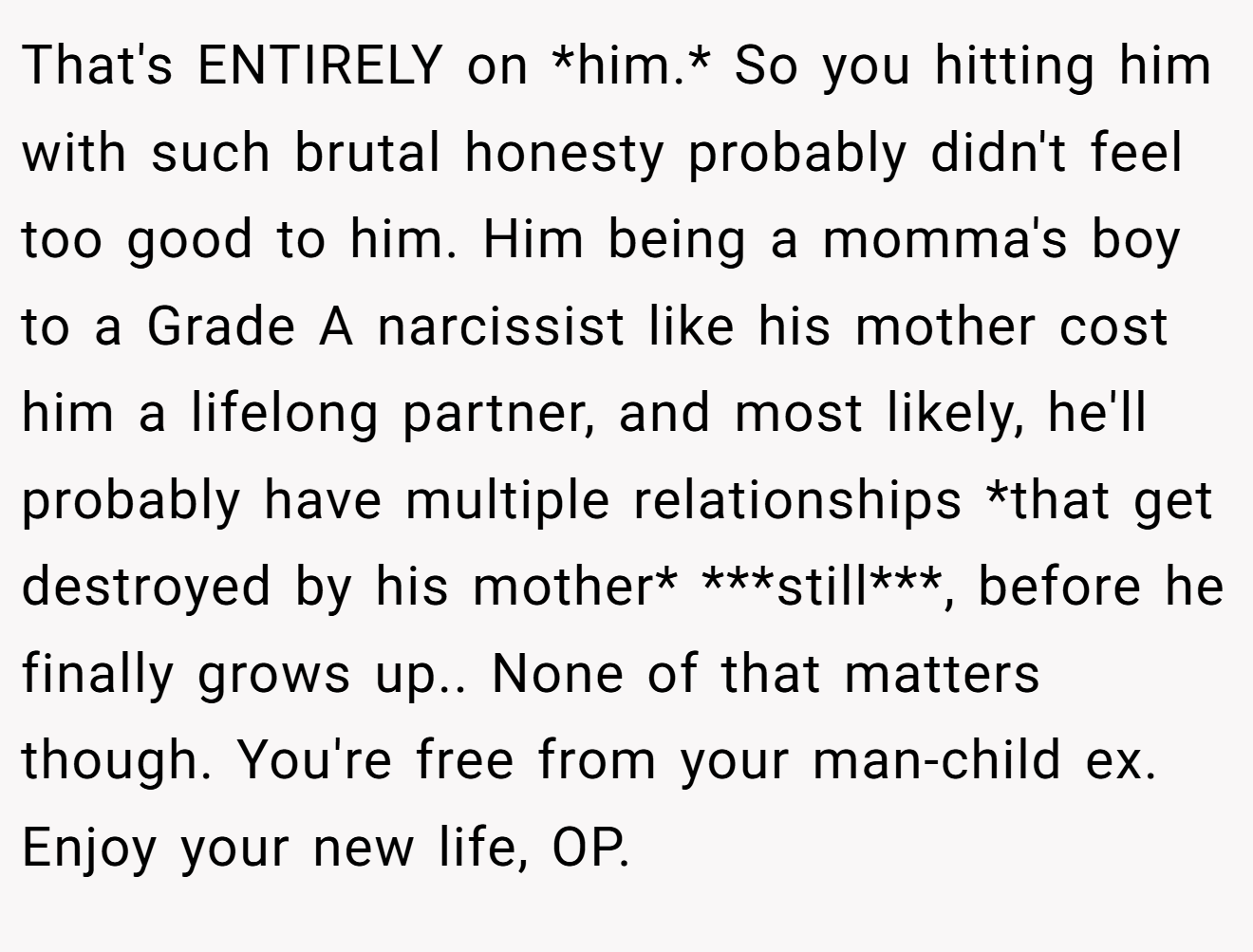 That's ENTIRELY on *him.* So you hitting him with such brutal honesty probably didn't feel too good to him. Him being a momma's boy to a Grade A narcissist like his mother cost him a lifelong partner, and most likely, he'll probably have multiple relationships *that get destroyed by his mother* ***still***, before he finally grows up.. None of that matters though. You're free from your man-child ex. Enjoy your new life, OP.