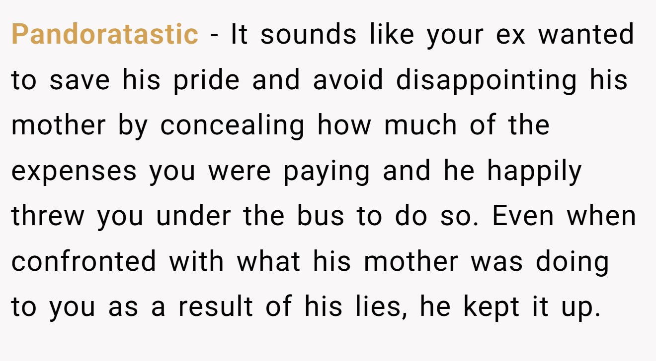 Pandoratastic − It sounds like your ex wanted to save his pride and avoid disappointing his mother by concealing how much of the expenses you were paying and he happily threw you under the bus to do so. Even when confronted with what his mother was doing to you as a result of his lies, he kept it up.