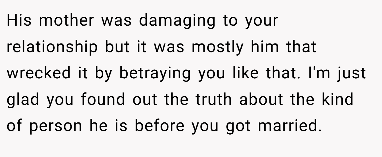 His mother was damaging to your relationship but it was mostly him that wrecked it by betraying you like that. I'm just glad you found out the truth about the kind of person he is before you got married.