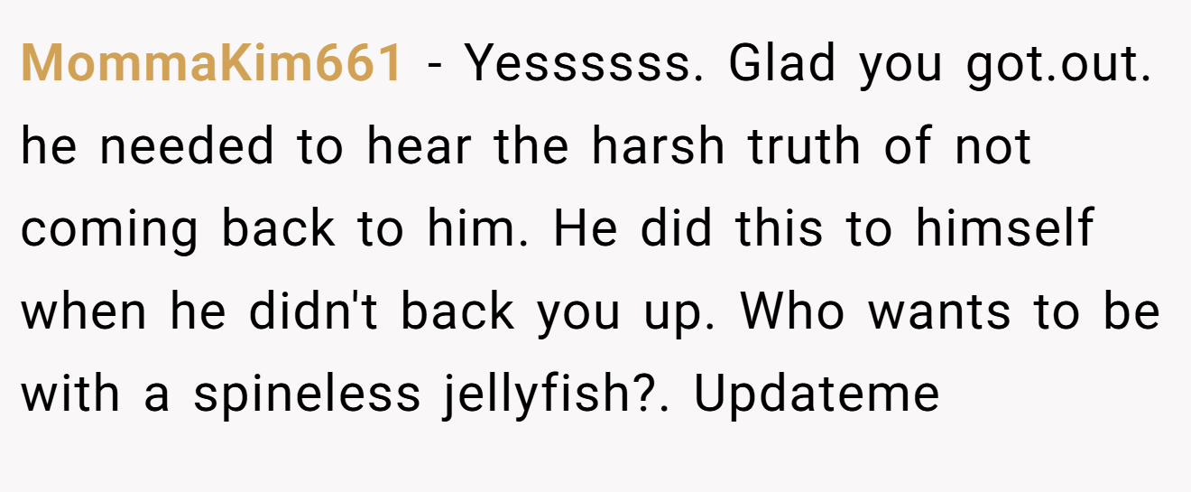 MommaKim661 − Yessssss. Glad you got.out. he needed to hear the harsh truth of not coming back to him. He did this to himself when he didn't back you up. Who wants to be with a spineless jellyfish?. Updateme