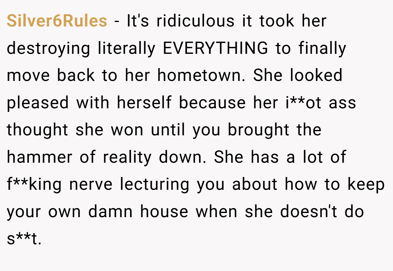 Silver6Rules − It's ridiculous it took her destroying literally EVERYTHING to finally move back to her hometown. She looked pleased with herself because her i**ot ass thought she won until you brought the hammer of reality down. She has a lot of f**king nerve lecturing you about how to keep your own damn house when she doesn't do s**t.