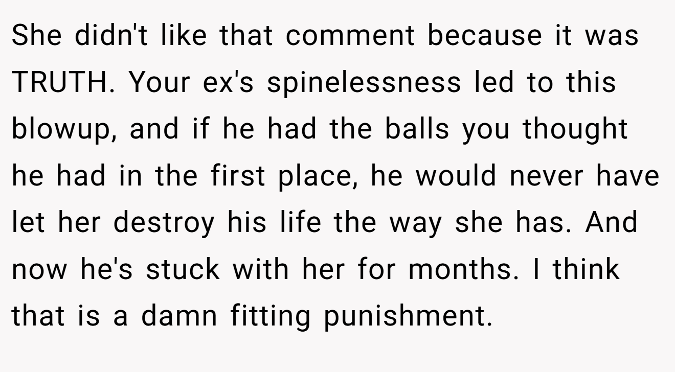 She didn't like that comment because it was TRUTH. Your ex's spinelessness led to this blowup, and if he had the balls you thought he had in the first place, he would never have let her destroy his life the way she has. And now he's stuck with her for months. I think that is a damn fitting punishment.