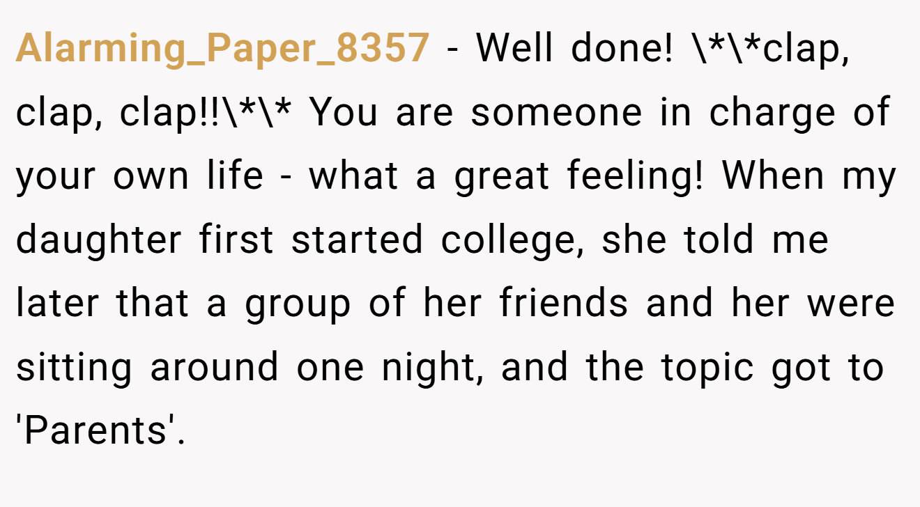 Alarming_Paper_8357 − Well done! \*\*clap, clap, clap!!\*\* You are someone in charge of your own life - what a great feeling! When my daughter first started college, she told me later that a group of her friends and her were sitting around one night, and the topic got to 'Parents'.