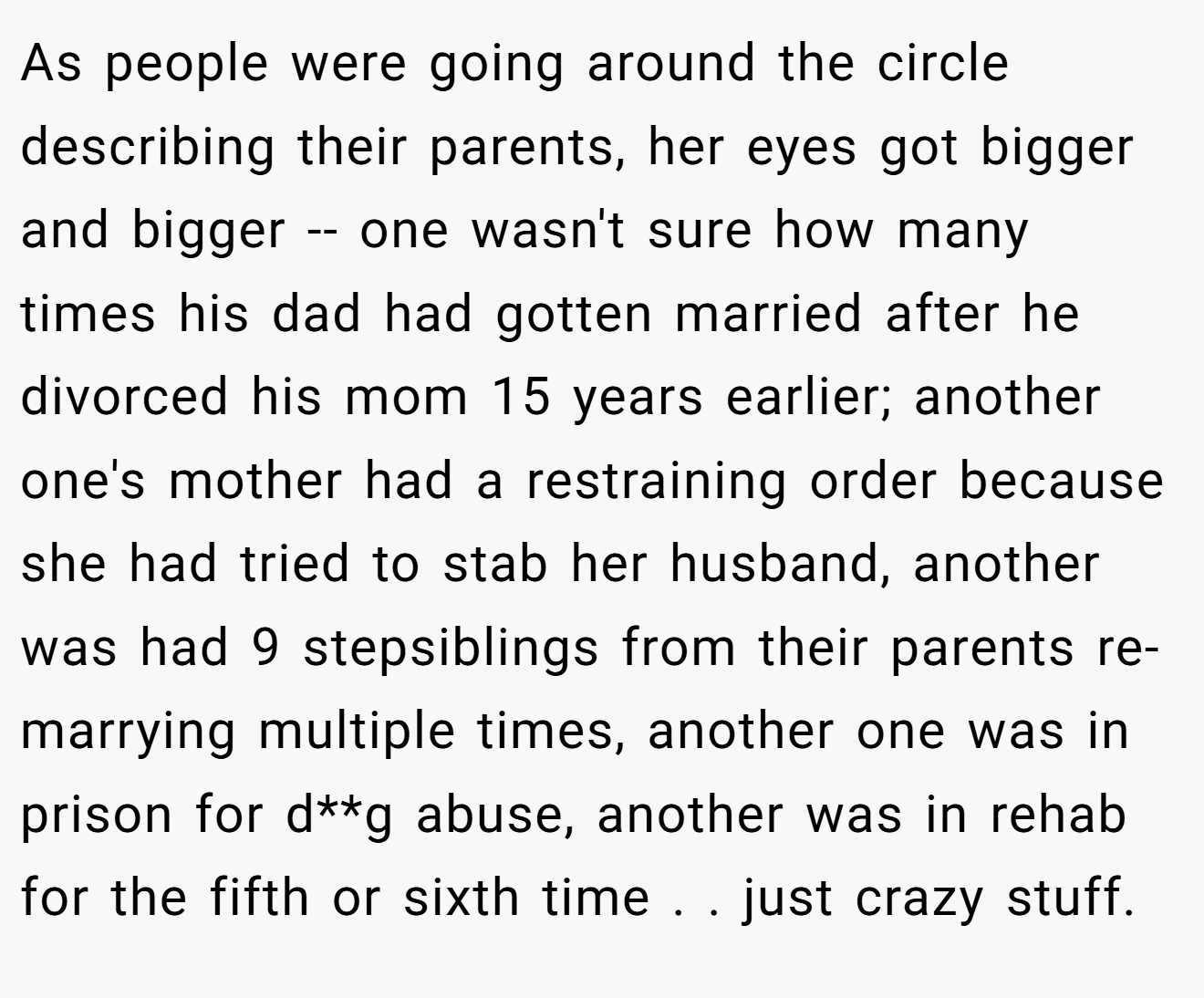 As people were going around the circle describing their parents, her eyes got bigger and bigger -- one wasn't sure how many times his dad had gotten married after he divorced his mom 15 years earlier; another one's mother had a restraining order because she had tried to stab her husband, another was had 9 stepsiblings from their parents re-marrying multiple times, another one was in prison for d**g abuse, another was in rehab for the fifth or sixth time . . just crazy stuff.