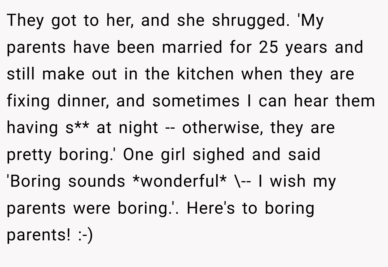 They got to her, and she shrugged. 'My parents have been married for 25 years and still make out in the kitchen when they are fixing dinner, and sometimes I can hear them having s** at night -- otherwise, they are pretty boring.' One girl sighed and said 'Boring sounds *wonderful* \-- I wish my parents were boring.'. Here's to boring parents! :-)
