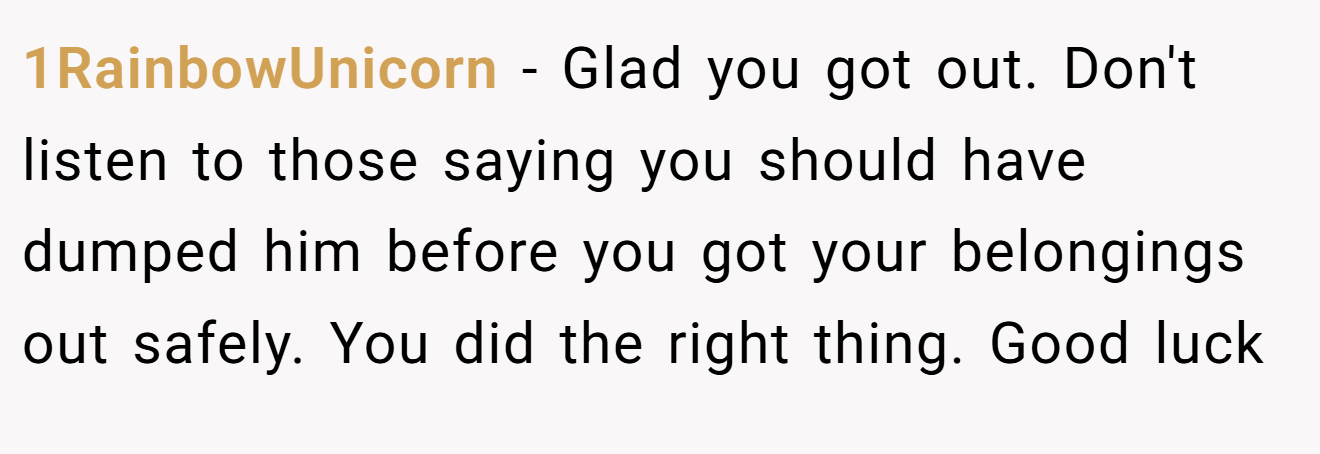 1RainbowUnicorn − Glad you got out. Don't listen to those saying you should have dumped him before you got your belongings out safely. You did the right thing. Good luck