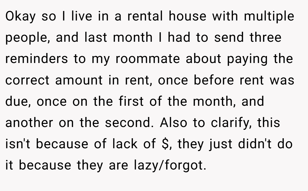 Okay so I live in a rental house with multiple people, and last month I had to send three reminders to my roommate about paying the correct amount in rent, once before rent was due, once on the first of the month, and another on the second. Also to clarify, this isn't because of lack of $, they just didn't do it because they are lazy/forgot.