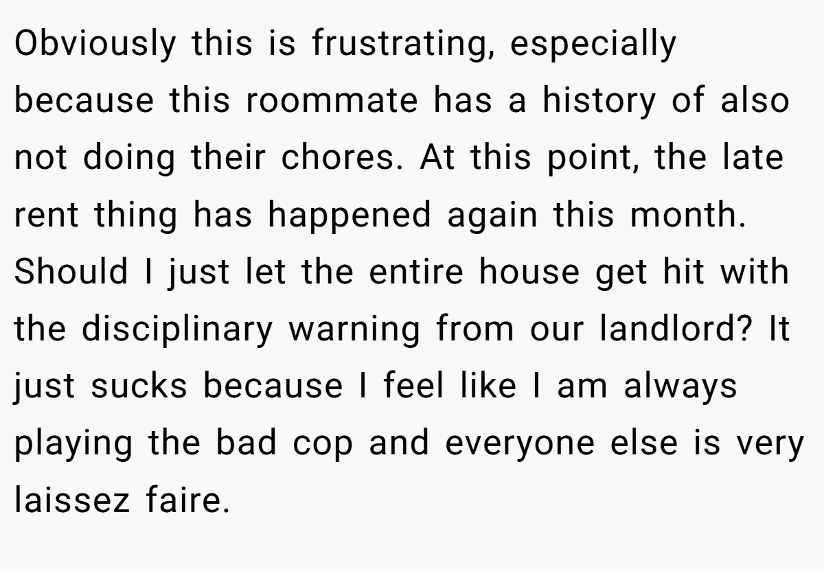 Obviously this is frustrating, especially because this roommate has a history of also not doing their chores. At this point, the late rent thing has happened again this month. Should I just let the entire house get hit with the disciplinary warning from our landlord? It just sucks because I feel like I am always playing the bad cop and everyone else is very laissez faire.