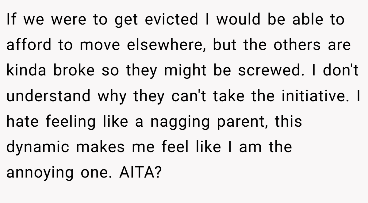 If we were to get evicted I would be able to afford to move elsewhere, but the others are kinda broke so they might be screwed. I don't understand why they can't take the initiative. I hate feeling like a nagging parent, this dynamic makes me feel like I am the annoying one. AITA?