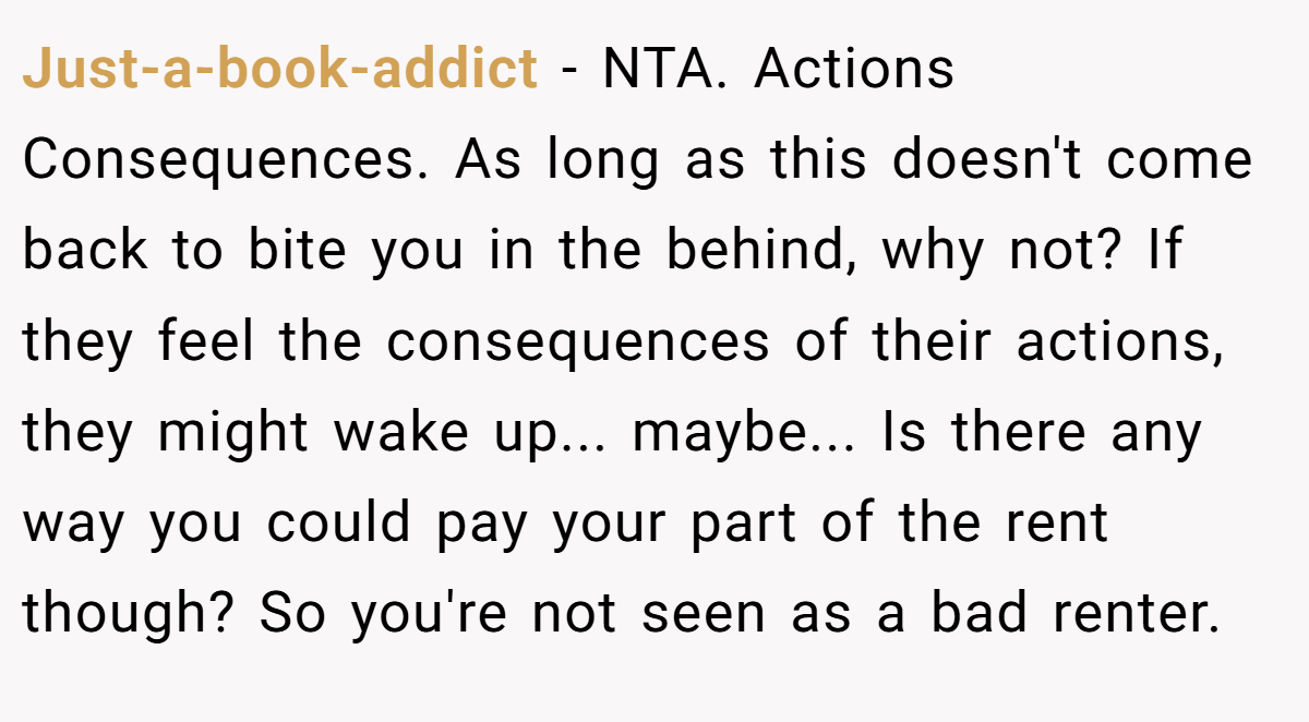 Just-a-book-addict − NTA. Actions Consequences. As long as this doesn't come back to bite you in the behind, why not? If they feel the consequences of their actions, they might wake up... maybe... Is there any way you could pay your part of the rent though? So you're not seen as a bad renter.