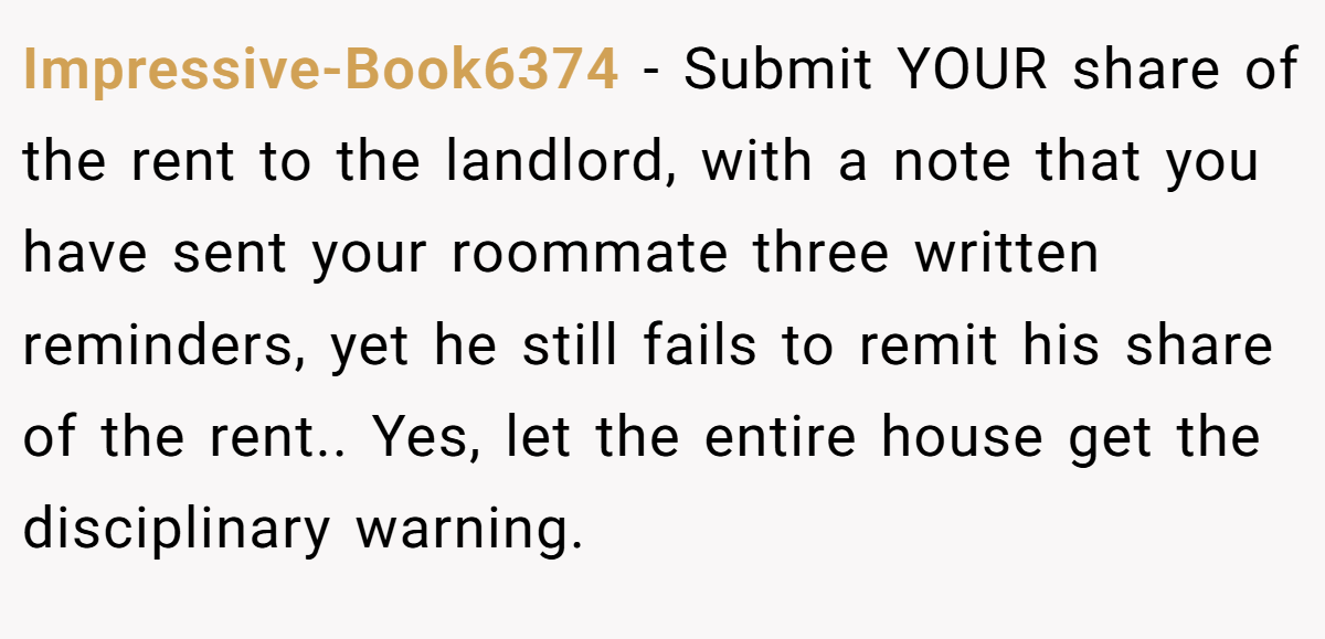 Impressive-Book6374 − Submit YOUR share of the rent to the landlord, with a note that you have sent your roommate three written reminders, yet he still fails to remit his share of the rent.. Yes, let the entire house get the disciplinary warning.