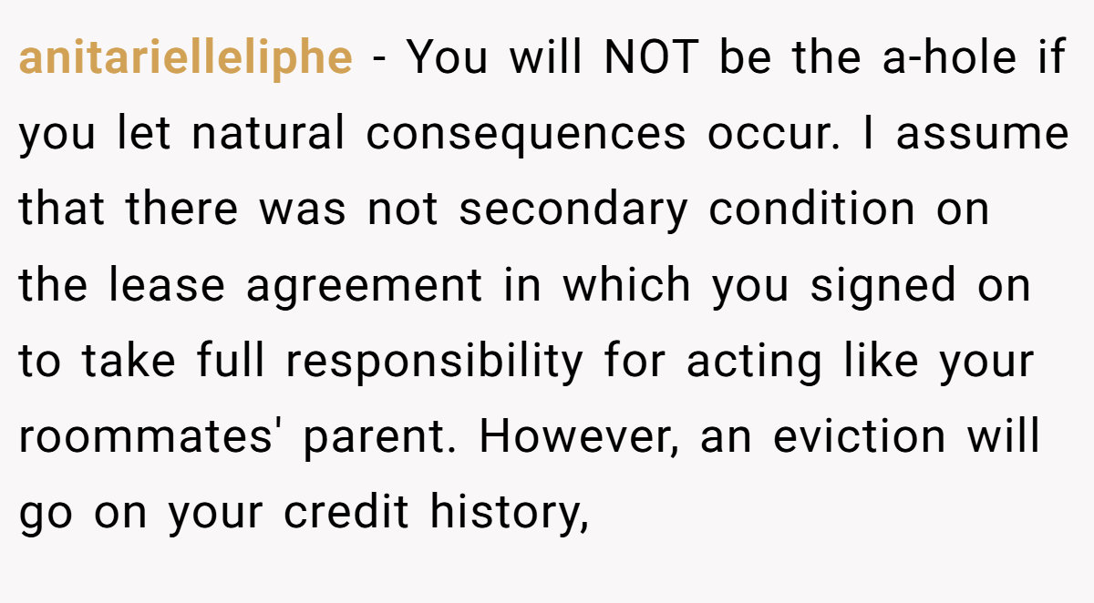anitarielleliphe − You will NOT be the a-hole if you let natural consequences occur. I assume that there was not secondary condition on the lease agreement in which you signed on to take full responsibility for acting like your roommates' parent. However, an eviction will go on your credit history,