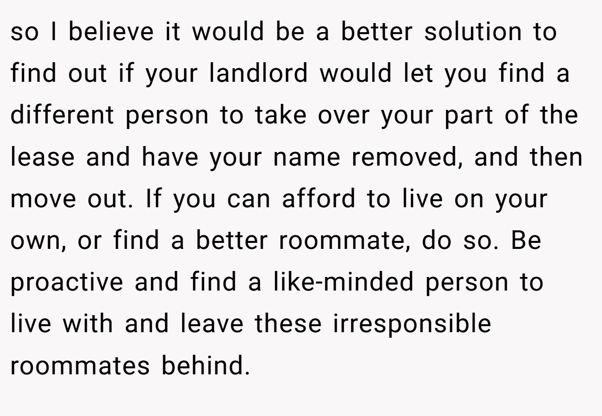 so I believe it would be a better solution to find out if your landlord would let you find a different person to take over your part of the lease and have your name removed, and then move out. If you can afford to live on your own, or find a better roommate, do so. Be proactive and find a like-minded person to live with and leave these irresponsible roommates behind.