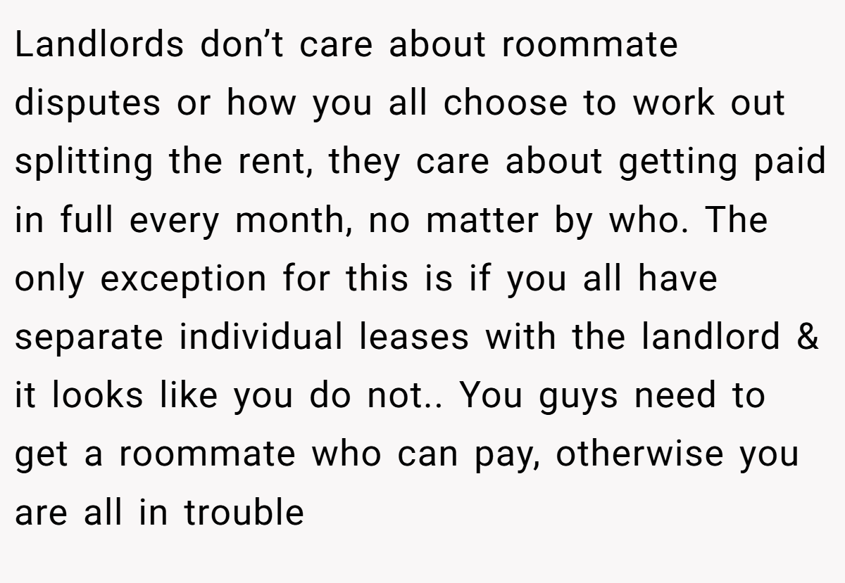 Landlords don’t care about roommate disputes or how you all choose to work out splitting the rent, they care about getting paid in full every month, no matter by who. The only exception for this is if you all have separate individual leases with the landlord & it looks like you do not.. You guys need to get a roommate who can pay, otherwise you are all in trouble
